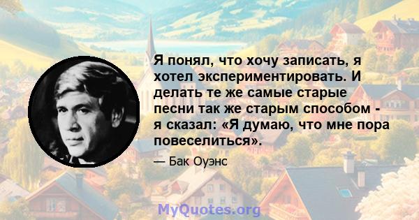 Я понял, что хочу записать, я хотел экспериментировать. И делать те же самые старые песни так же старым способом - я сказал: «Я думаю, что мне пора повеселиться».