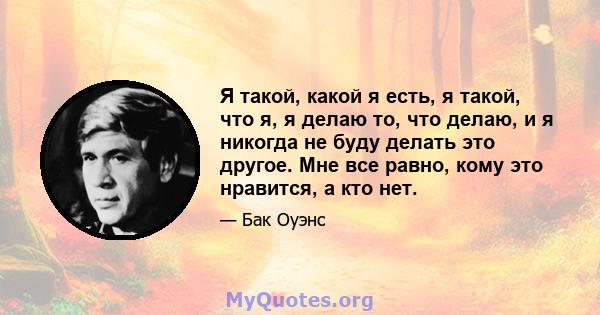 Я такой, какой я есть, я такой, что я, я делаю то, что делаю, и я никогда не буду делать это другое. Мне все равно, кому это нравится, а кто нет.