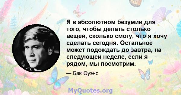 Я в абсолютном безумии для того, чтобы делать столько вещей, сколько смогу, что я хочу сделать сегодня. Остальное может подождать до завтра, на следующей неделе, если я рядом, мы посмотрим.