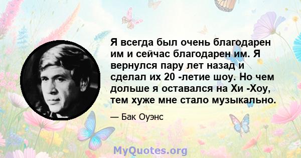 Я всегда был очень благодарен им и сейчас благодарен им. Я вернулся пару лет назад и сделал их 20 -летие шоу. Но чем дольше я оставался на Хи -Хоу, тем хуже мне стало музыкально.