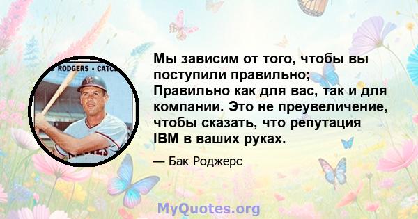 Мы зависим от того, чтобы вы поступили правильно; Правильно как для вас, так и для компании. Это не преувеличение, чтобы сказать, что репутация IBM в ваших руках.