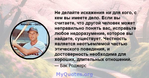 Не делайте искажения ни для кого, с кем вы имеете дело. Если вы считаете, что другой человек может неправильно понять вас, исправьте любое недоразумение, которое вы найдете, существует. Честность является неотъемлемой