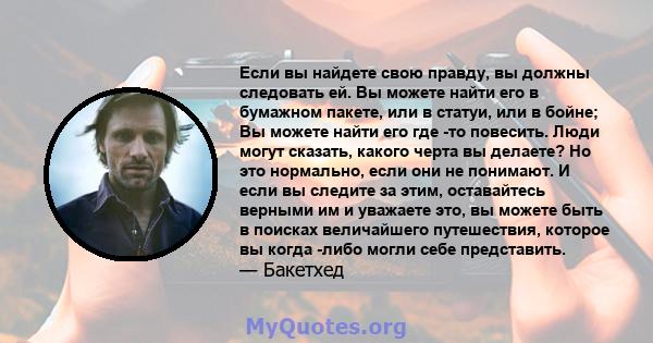 Если вы найдете свою правду, вы должны следовать ей. Вы можете найти его в бумажном пакете, или в статуи, или в бойне; Вы можете найти его где -то повесить. Люди могут сказать, какого черта вы делаете? Но это нормально, 