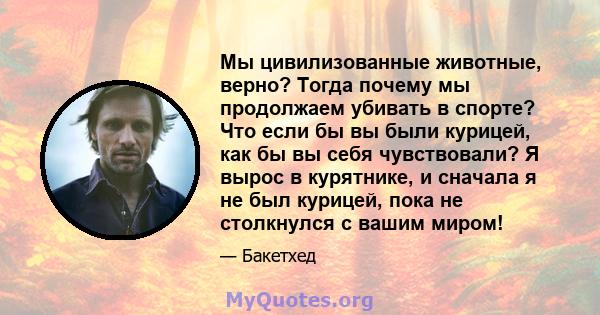 Мы цивилизованные животные, верно? Тогда почему мы продолжаем убивать в спорте? Что если бы вы были курицей, как бы вы себя чувствовали? Я вырос в курятнике, и сначала я не был курицей, пока не столкнулся с вашим миром!