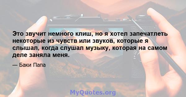 Это звучит немного клиш, но я хотел запечатлеть некоторые из чувств или звуков, которые я слышал, когда слушал музыку, которая на самом деле заняла меня.