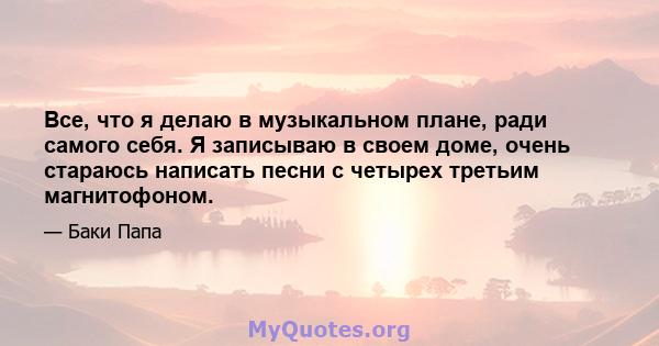 Все, что я делаю в музыкальном плане, ради самого себя. Я записываю в своем доме, очень стараюсь написать песни с четырех третьим магнитофоном.