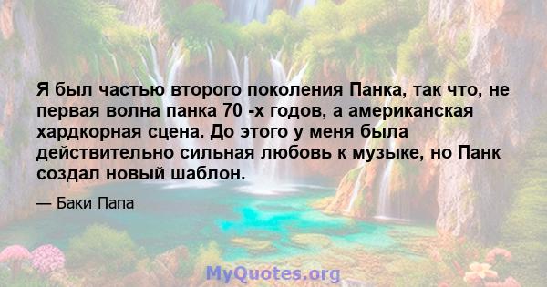 Я был частью второго поколения Панка, так что, не первая волна панка 70 -х годов, а американская хардкорная сцена. До этого у меня была действительно сильная любовь к музыке, но Панк создал новый шаблон.