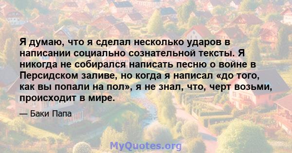 Я думаю, что я сделал несколько ударов в написании социально сознательной тексты. Я никогда не собирался написать песню о войне в Персидском заливе, но когда я написал «до того, как вы попали на пол», я не знал, что,