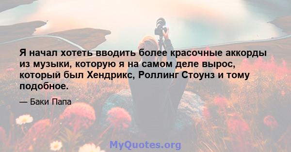 Я начал хотеть вводить более красочные аккорды из музыки, которую я на самом деле вырос, который был Хендрикс, Роллинг Стоунз и тому подобное.