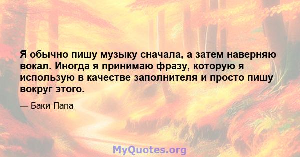 Я обычно пишу музыку сначала, а затем наверняю вокал. Иногда я принимаю фразу, которую я использую в качестве заполнителя и просто пишу вокруг этого.