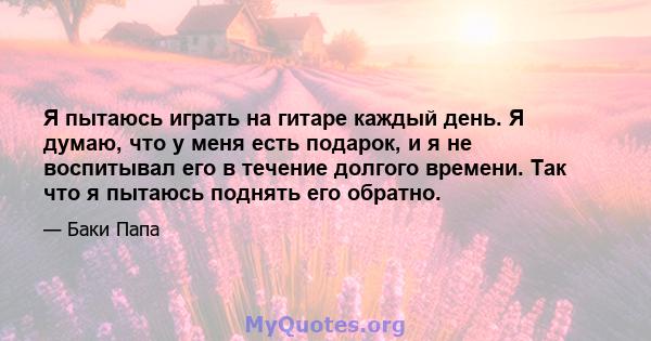 Я пытаюсь играть на гитаре каждый день. Я думаю, что у меня есть подарок, и я не воспитывал его в течение долгого времени. Так что я пытаюсь поднять его обратно.