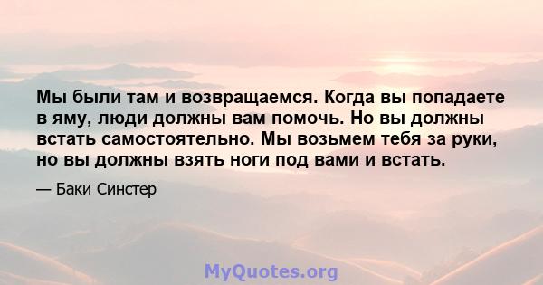 Мы были там и возвращаемся. Когда вы попадаете в яму, люди должны вам помочь. Но вы должны встать самостоятельно. Мы возьмем тебя за руки, но вы должны взять ноги под вами и встать.