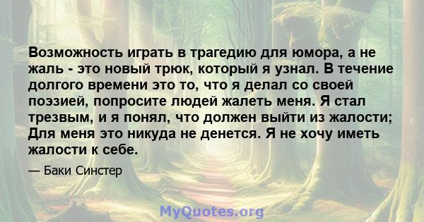 Возможность играть в трагедию для юмора, а не жаль - это новый трюк, который я узнал. В течение долгого времени это то, что я делал со своей поэзией, попросите людей жалеть меня. Я стал трезвым, и я понял, что должен