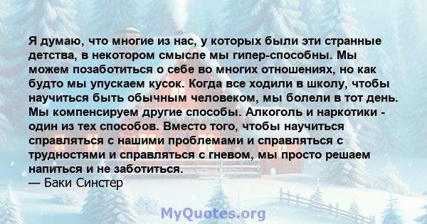 Я думаю, что многие из нас, у которых были эти странные детства, в некотором смысле мы гипер-способны. Мы можем позаботиться о себе во многих отношениях, но как будто мы упускаем кусок. Когда все ходили в школу, чтобы