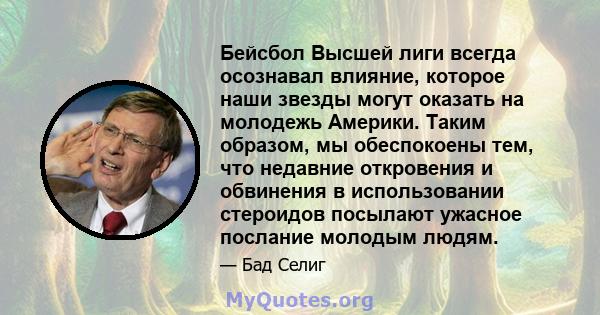 Бейсбол Высшей лиги всегда осознавал влияние, которое наши звезды могут оказать на молодежь Америки. Таким образом, мы обеспокоены тем, что недавние откровения и обвинения в использовании стероидов посылают ужасное