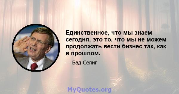 Единственное, что мы знаем сегодня, это то, что мы не можем продолжать вести бизнес так, как в прошлом.