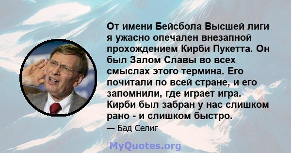 От имени Бейсбола Высшей лиги я ужасно опечален внезапной прохождением Кирби Пукетта. Он был Залом Славы во всех смыслах этого термина. Его почитали по всей стране, и его запомнили, где играет игра. Кирби был забран у