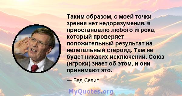 Таким образом, с моей точки зрения нет недоразумения, я приостановлю любого игрока, который проверяет положительный результат на нелегальный стероид. Там не будет никаких исключений. Союз (игроки) знает об этом, и они