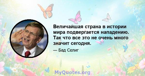 Величайшая страна в истории мира подвергается нападению. Так что все это не очень много значит сегодня.