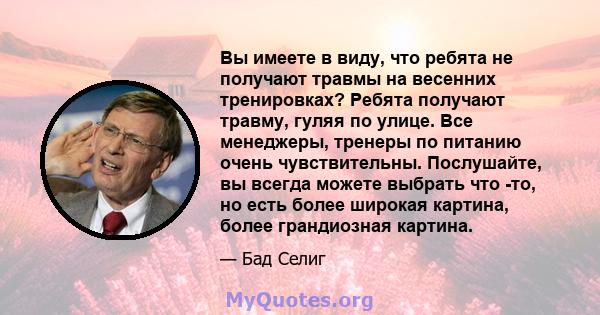 Вы имеете в виду, что ребята не получают травмы на весенних тренировках? Ребята получают травму, гуляя по улице. Все менеджеры, тренеры по питанию очень чувствительны. Послушайте, вы всегда можете выбрать что -то, но