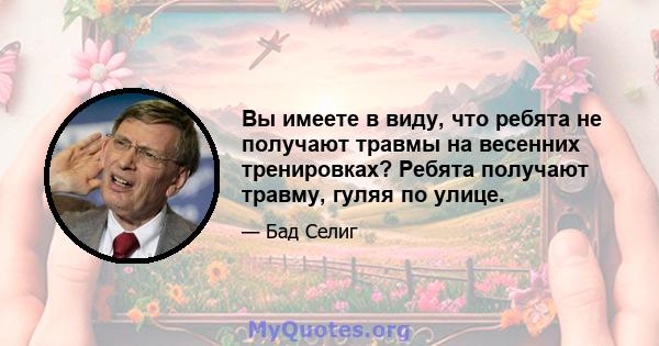 Вы имеете в виду, что ребята не получают травмы на весенних тренировках? Ребята получают травму, гуляя по улице.