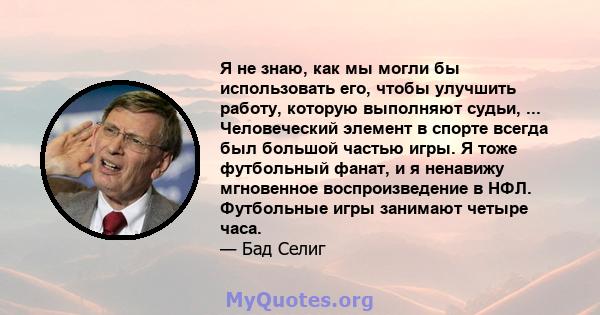 Я не знаю, как мы могли бы использовать его, чтобы улучшить работу, которую выполняют судьи, ... Человеческий элемент в спорте всегда был большой частью игры. Я тоже футбольный фанат, и я ненавижу мгновенное