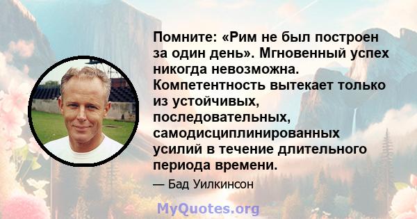 Помните: «Рим не был построен за один день». Мгновенный успех никогда невозможна. Компетентность вытекает только из устойчивых, последовательных, самодисциплинированных усилий в течение длительного периода времени.