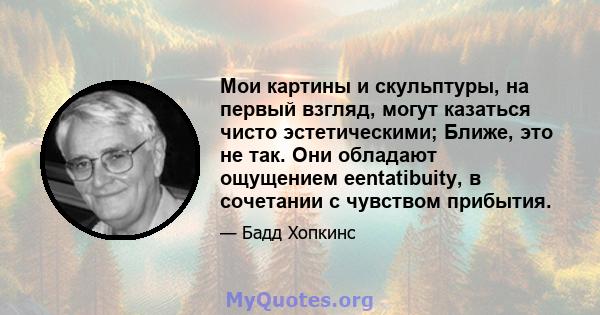 Мои картины и скульптуры, на первый взгляд, могут казаться чисто эстетическими; Ближе, это не так. Они обладают ощущением eentatibuity, в сочетании с чувством прибытия.