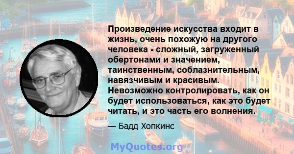 Произведение искусства входит в жизнь, очень похожую на другого человека - сложный, загруженный обертонами и значением, таинственным, соблазнительным, навязчивым и красивым. Невозможно контролировать, как он будет