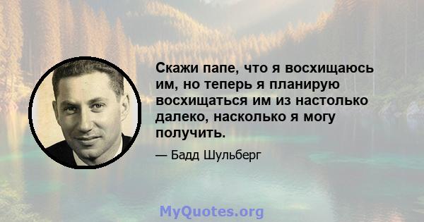 Скажи папе, что я восхищаюсь им, но теперь я планирую восхищаться им из настолько далеко, насколько я могу получить.