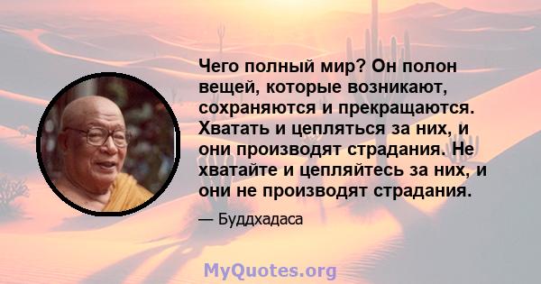 Чего полный мир? Он полон вещей, которые возникают, сохраняются и прекращаются. Хватать и цепляться за них, и они производят страдания. Не хватайте и цепляйтесь за них, и они не производят страдания.