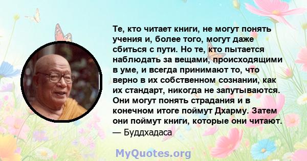 Те, кто читает книги, не могут понять учения и, более того, могут даже сбиться с пути. Но те, кто пытается наблюдать за вещами, происходящими в уме, и всегда принимают то, что верно в их собственном сознании, как их