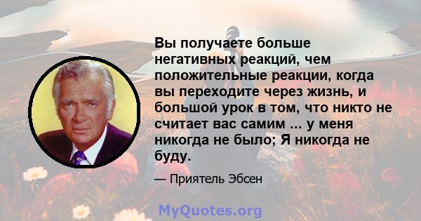 Вы получаете больше негативных реакций, чем положительные реакции, когда вы переходите через жизнь, и большой урок в том, что никто не считает вас самим ... у меня никогда не было; Я никогда не буду.