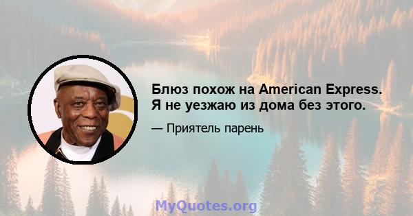 Блюз похож на American Express. Я не уезжаю из дома без этого.