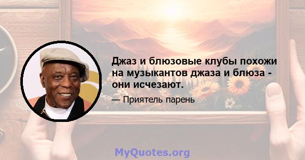 Джаз и блюзовые клубы похожи на музыкантов джаза и блюза - они исчезают.