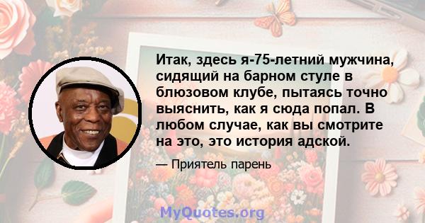 Итак, здесь я-75-летний мужчина, сидящий на барном стуле в блюзовом клубе, пытаясь точно выяснить, как я сюда попал. В любом случае, как вы смотрите на это, это история адской.