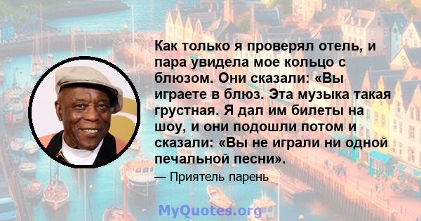 Как только я проверял отель, и пара увидела мое кольцо с блюзом. Они сказали: «Вы играете в блюз. Эта музыка такая грустная. Я дал им билеты на шоу, и они подошли потом и сказали: «Вы не играли ни одной печальной песни».