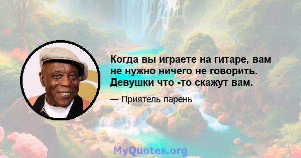 Когда вы играете на гитаре, вам не нужно ничего не говорить. Девушки что -то скажут вам.