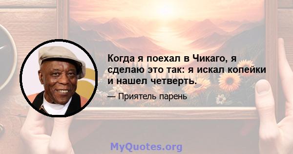 Когда я поехал в Чикаго, я сделаю это так: я искал копейки и нашел четверть.