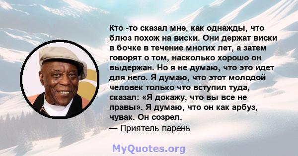 Кто -то сказал мне, как однажды, что блюз похож на виски. Они держат виски в бочке в течение многих лет, а затем говорят о том, насколько хорошо он выдержан. Но я не думаю, что это идет для него. Я думаю, что этот