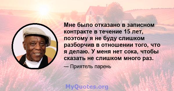 Мне было отказано в записном контракте в течение 15 лет, поэтому я не буду слишком разборчив в отношении того, что я делаю. У меня нет сока, чтобы сказать не слишком много раз.