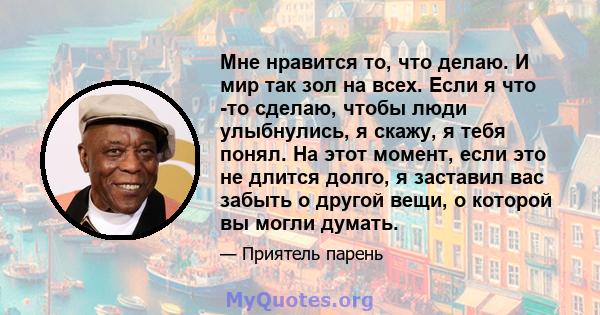 Мне нравится то, что делаю. И мир так зол на всех. Если я что -то сделаю, чтобы люди улыбнулись, я скажу, я тебя понял. На этот момент, если это не длится долго, я заставил вас забыть о другой вещи, о которой вы могли