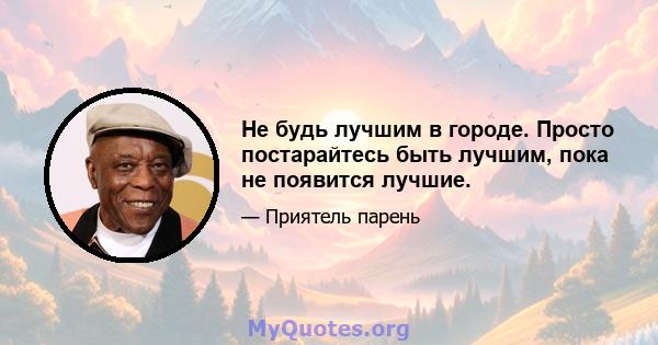 Не будь лучшим в городе. Просто постарайтесь быть лучшим, пока не появится лучшие.