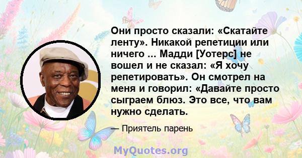 Они просто сказали: «Скатайте ленту». Никакой репетиции или ничего ... Мадди [Уотерс] не вошел и не сказал: «Я хочу репетировать». Он смотрел на меня и говорил: «Давайте просто сыграем блюз. Это все, что вам нужно