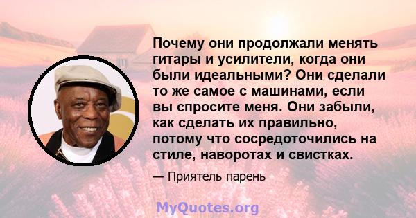 Почему они продолжали менять гитары и усилители, когда они были идеальными? Они сделали то же самое с машинами, если вы спросите меня. Они забыли, как сделать их правильно, потому что сосредоточились на стиле, наворотах 