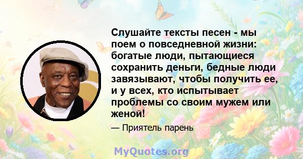 Слушайте тексты песен - мы поем о повседневной жизни: богатые люди, пытающиеся сохранить деньги, бедные люди завязывают, чтобы получить ее, и у всех, кто испытывает проблемы со своим мужем или женой!