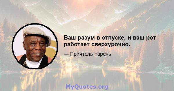 Ваш разум в отпуске, и ваш рот работает сверхурочно.