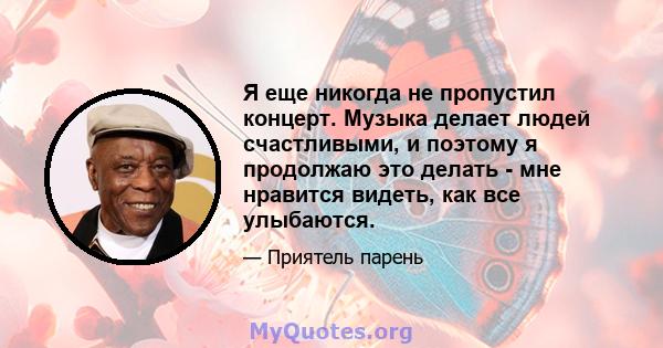 Я еще никогда не пропустил концерт. Музыка делает людей счастливыми, и поэтому я продолжаю это делать - мне нравится видеть, как все улыбаются.