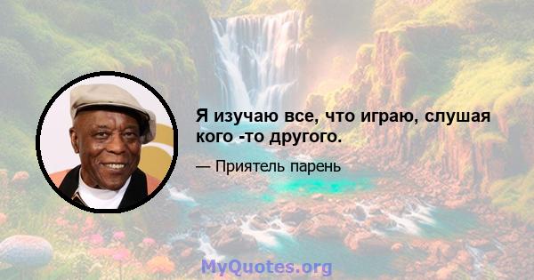 Я изучаю все, что играю, слушая кого -то другого.