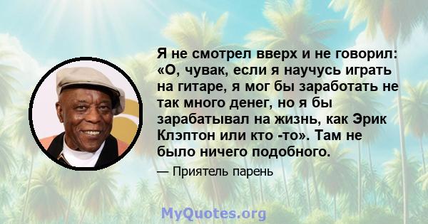 Я не смотрел вверх и не говорил: «О, чувак, если я научусь играть на гитаре, я мог бы заработать не так много денег, но я бы зарабатывал на жизнь, как Эрик Клэптон или кто -то». Там не было ничего подобного.